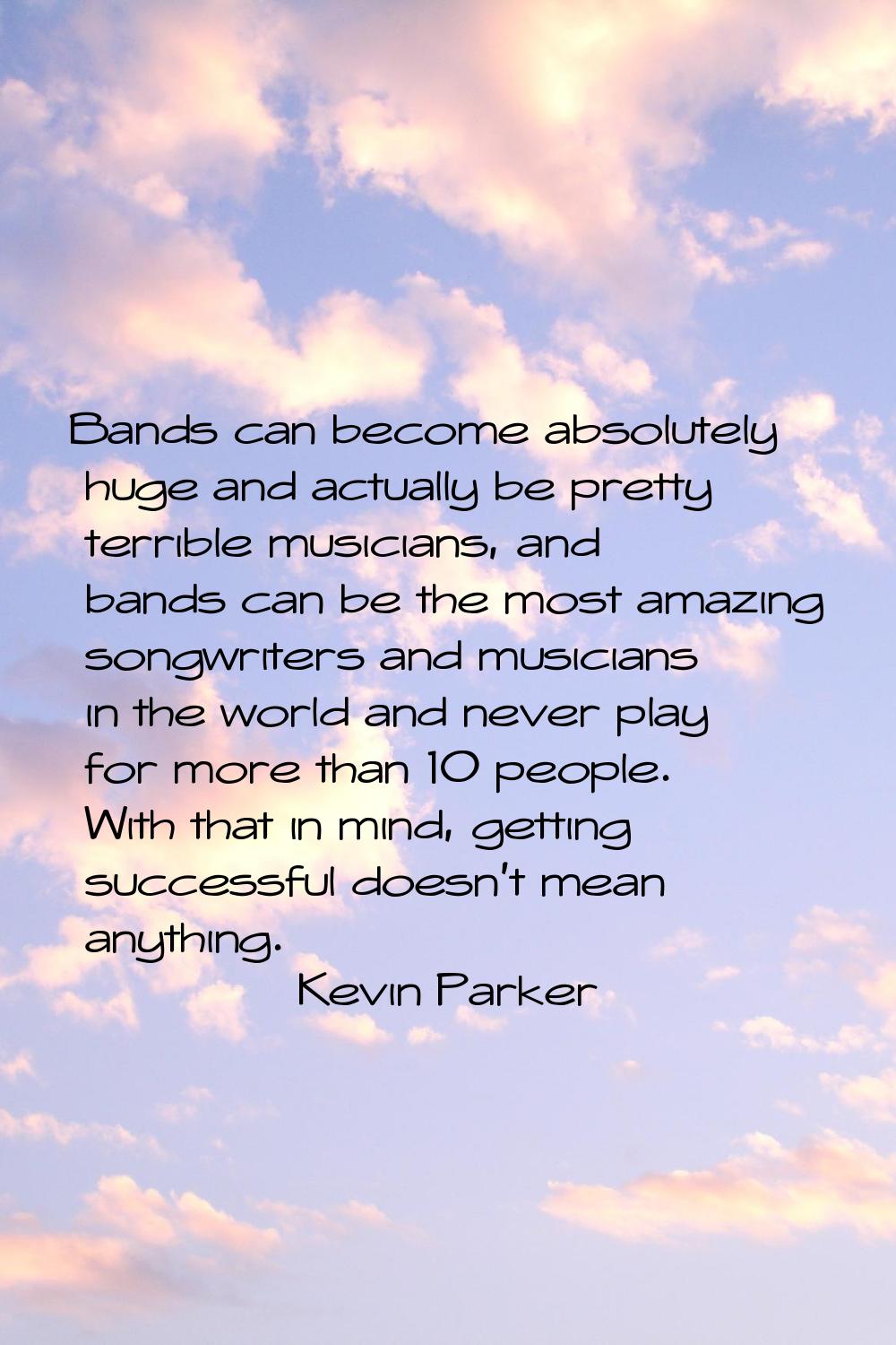 Bands can become absolutely huge and actually be pretty terrible musicians, and bands can be the mo