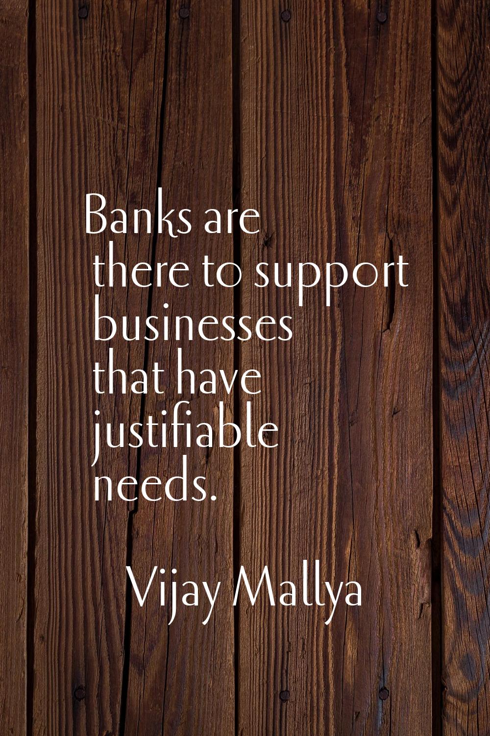 Banks are there to support businesses that have justifiable needs.