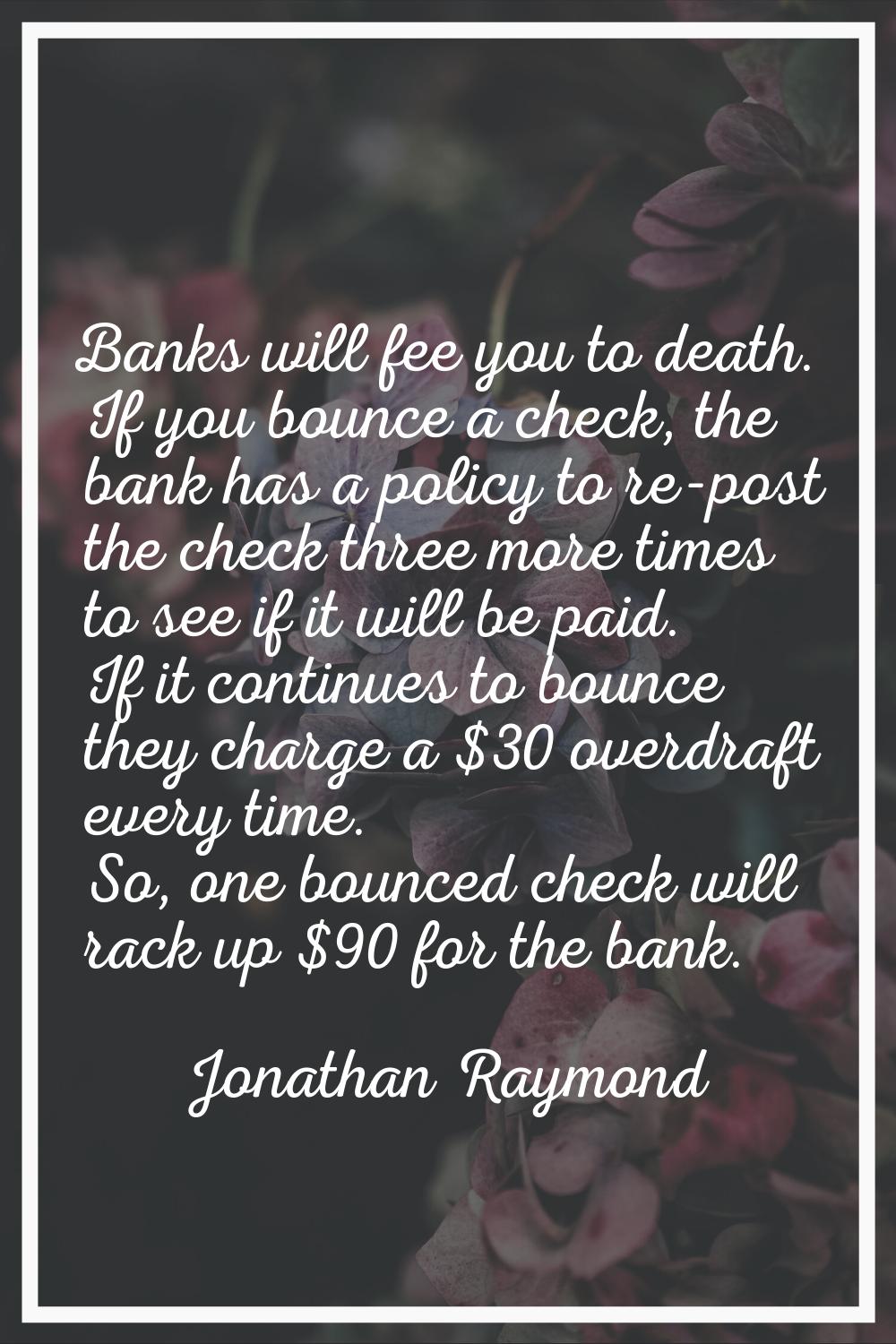 Banks will fee you to death. If you bounce a check, the bank has a policy to re-post the check thre