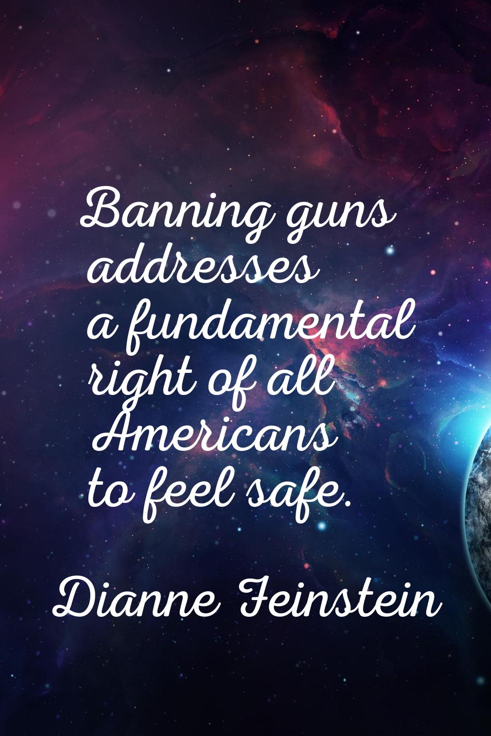 Banning guns addresses a fundamental right of all Americans to feel safe.