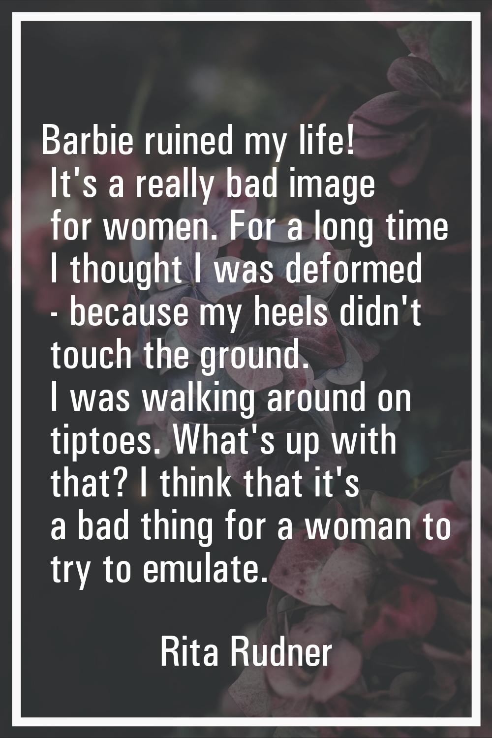 Barbie ruined my life! It's a really bad image for women. For a long time I thought I was deformed 