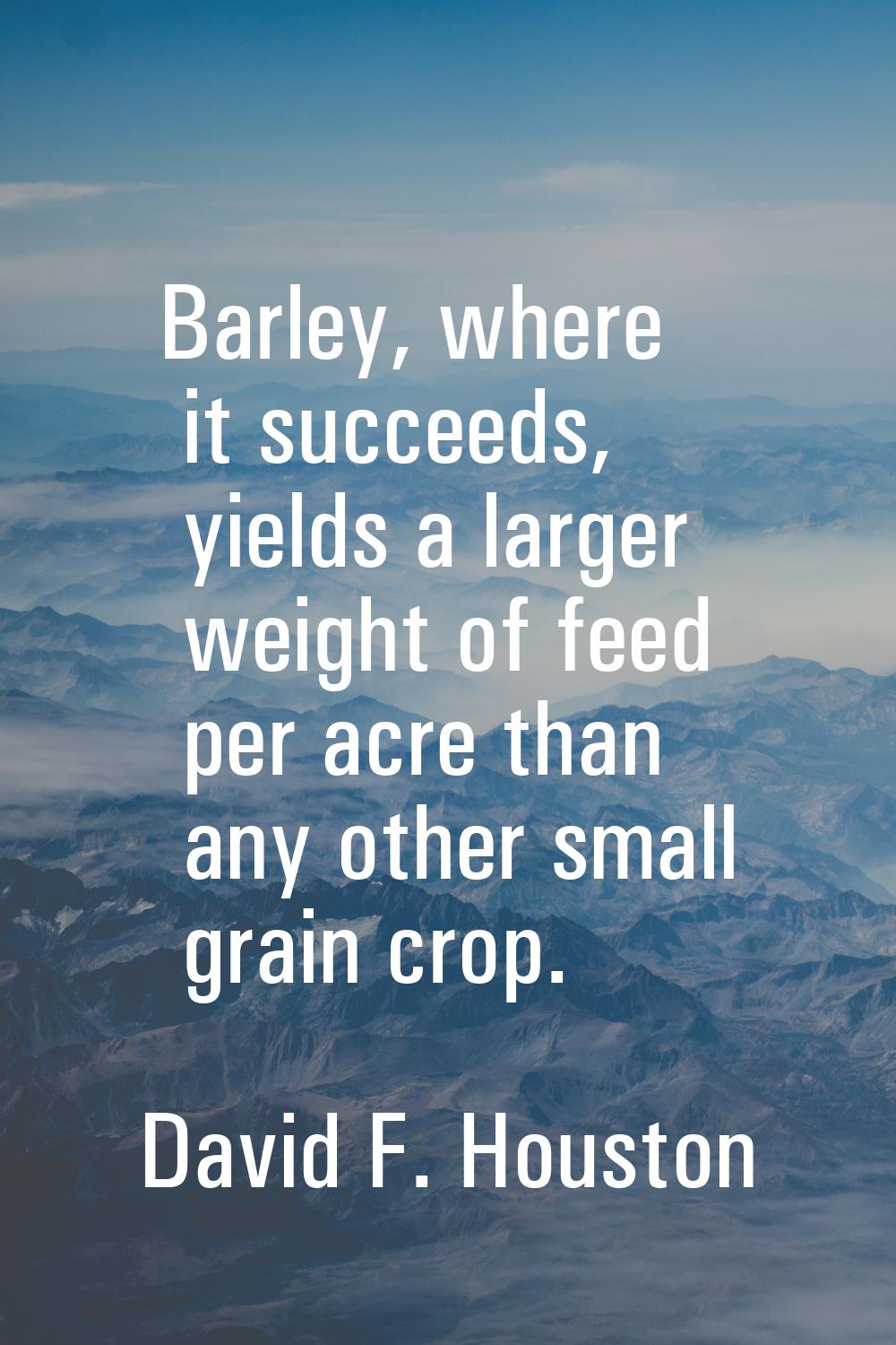 Barley, where it succeeds, yields a larger weight of feed per acre than any other small grain crop.