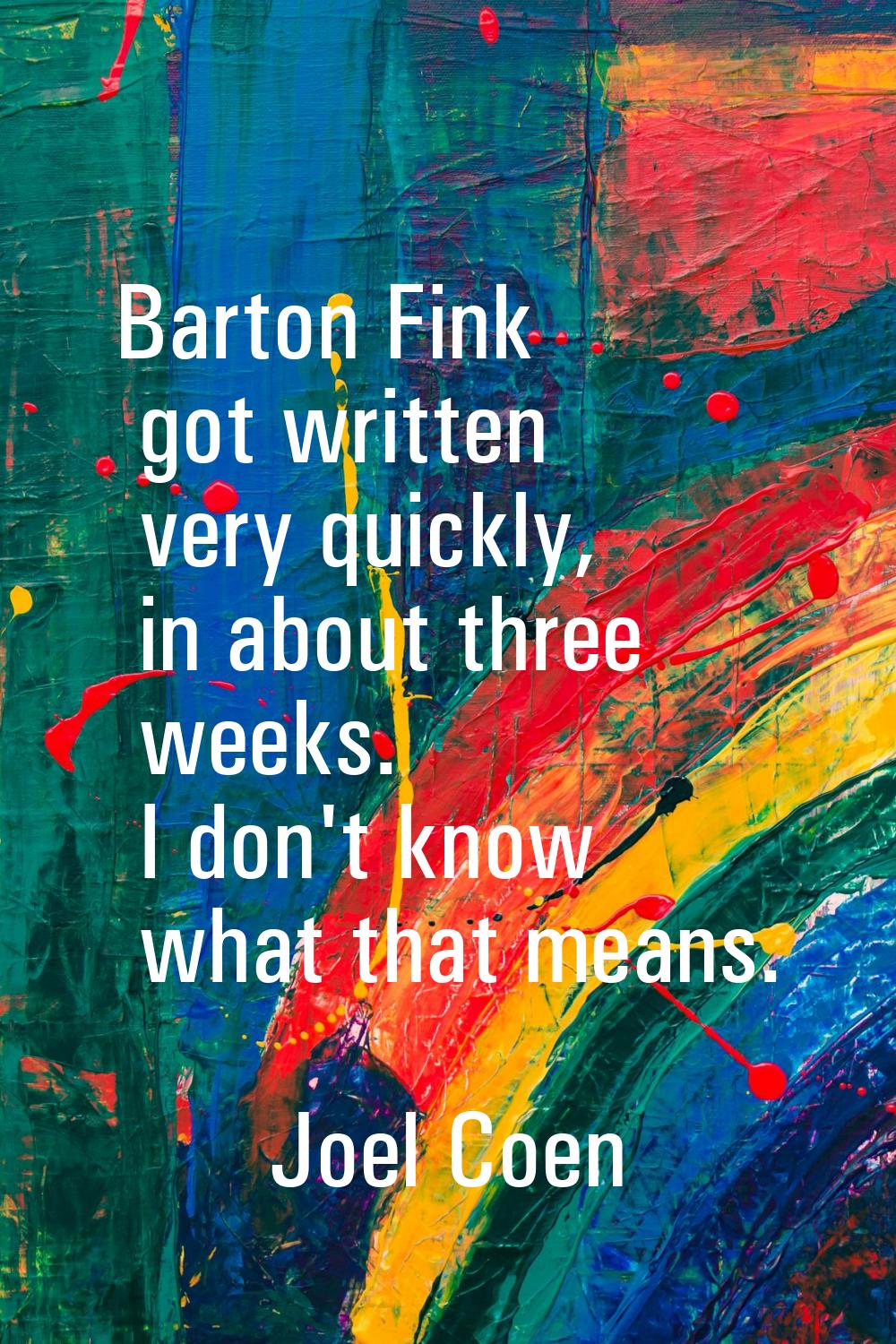 Barton Fink got written very quickly, in about three weeks. I don't know what that means.