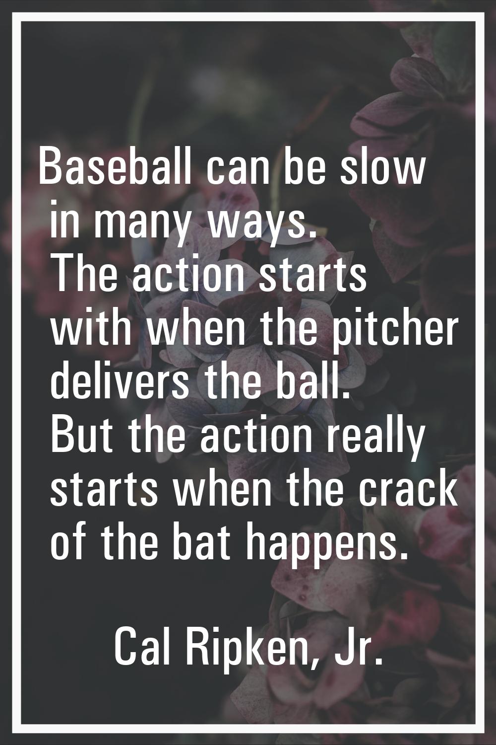 Baseball can be slow in many ways. The action starts with when the pitcher delivers the ball. But t