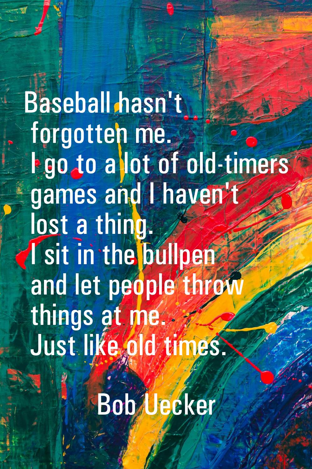 Baseball hasn't forgotten me. I go to a lot of old-timers games and I haven't lost a thing. I sit i