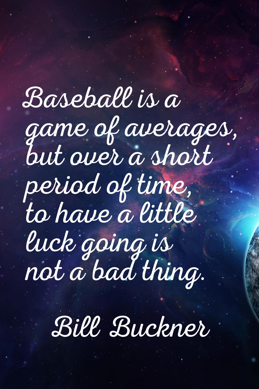 Baseball is a game of averages, but over a short period of time, to have a little luck going is not