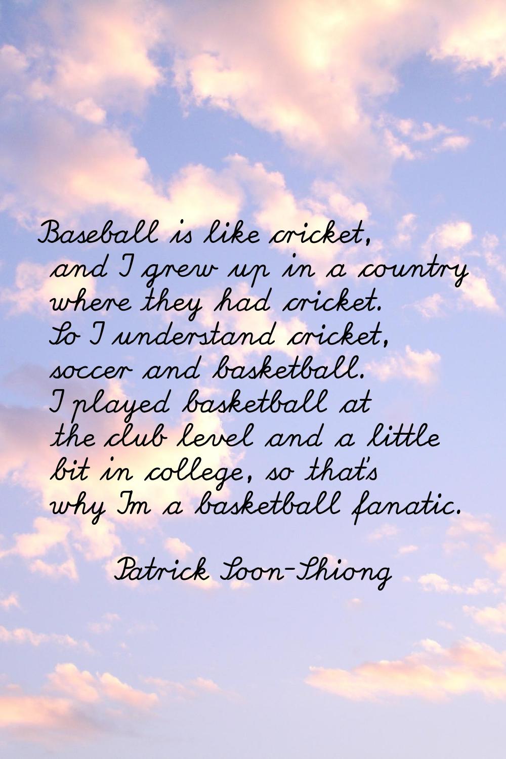 Baseball is like cricket, and I grew up in a country where they had cricket. So I understand cricke