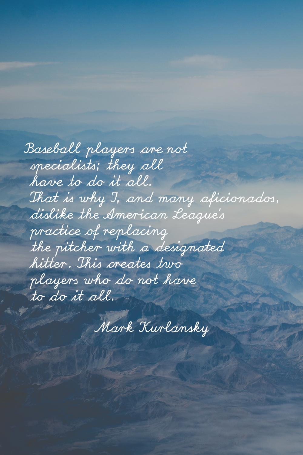Baseball players are not specialists; they all have to do it all. That is why I, and many aficionad