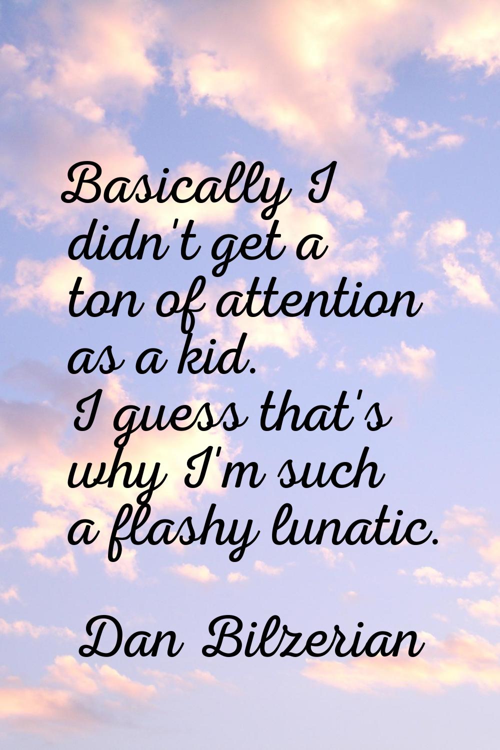 Basically I didn't get a ton of attention as a kid. I guess that's why I'm such a flashy lunatic.