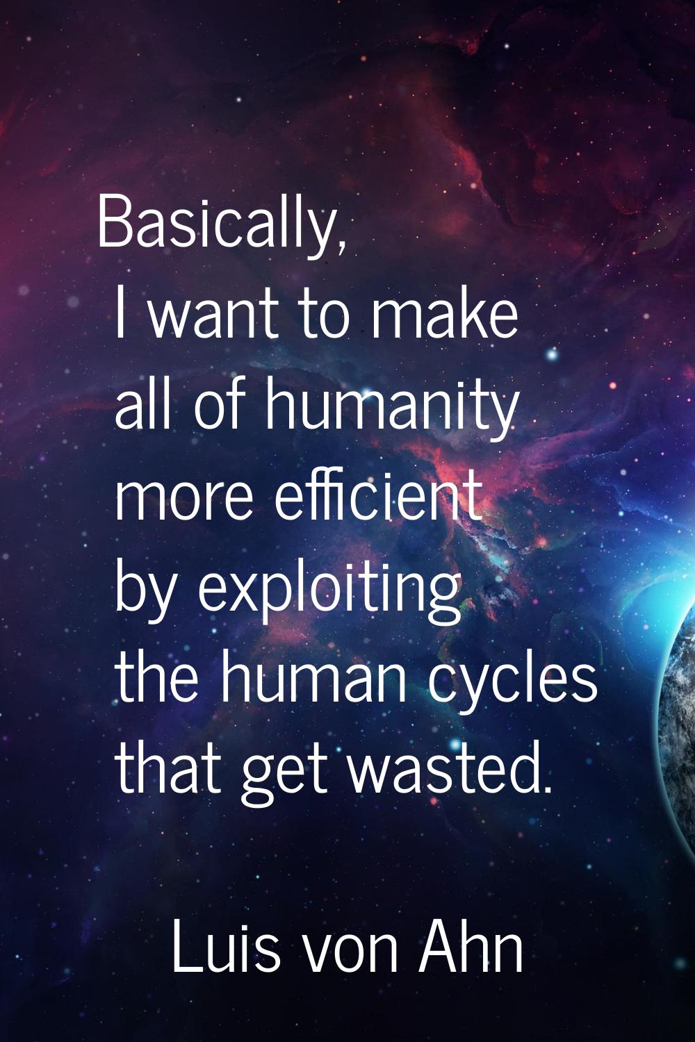 Basically, I want to make all of humanity more efficient by exploiting the human cycles that get wa