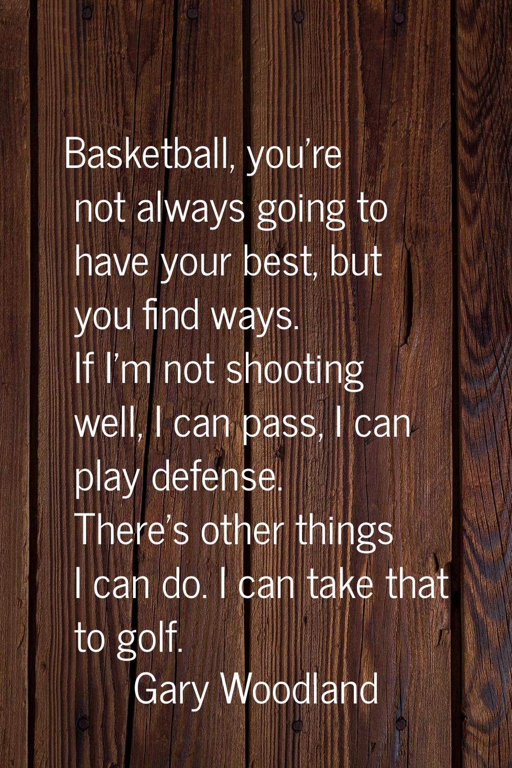 Basketball, you're not always going to have your best, but you find ways. If I'm not shooting well,