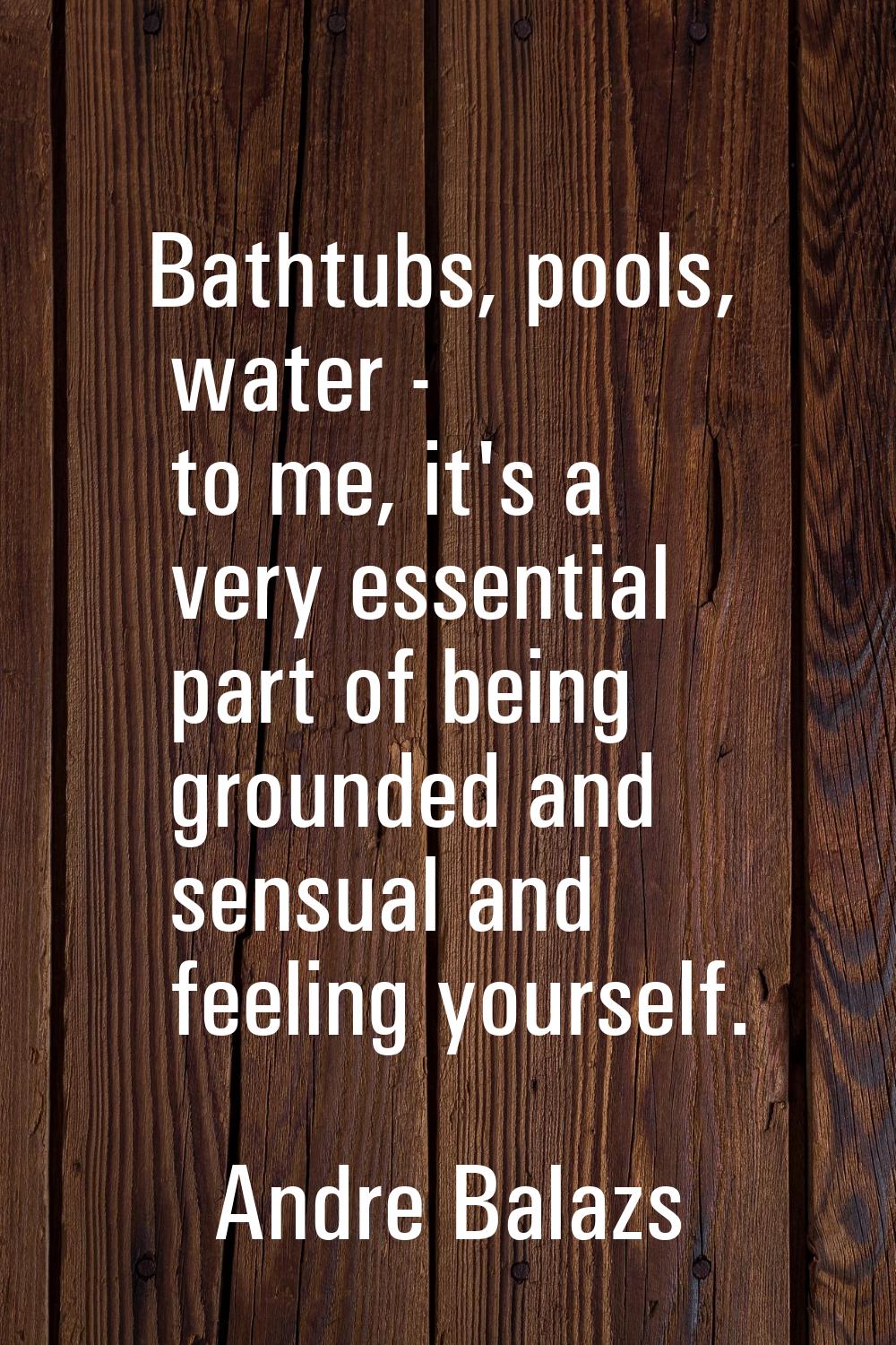 Bathtubs, pools, water - to me, it's a very essential part of being grounded and sensual and feelin