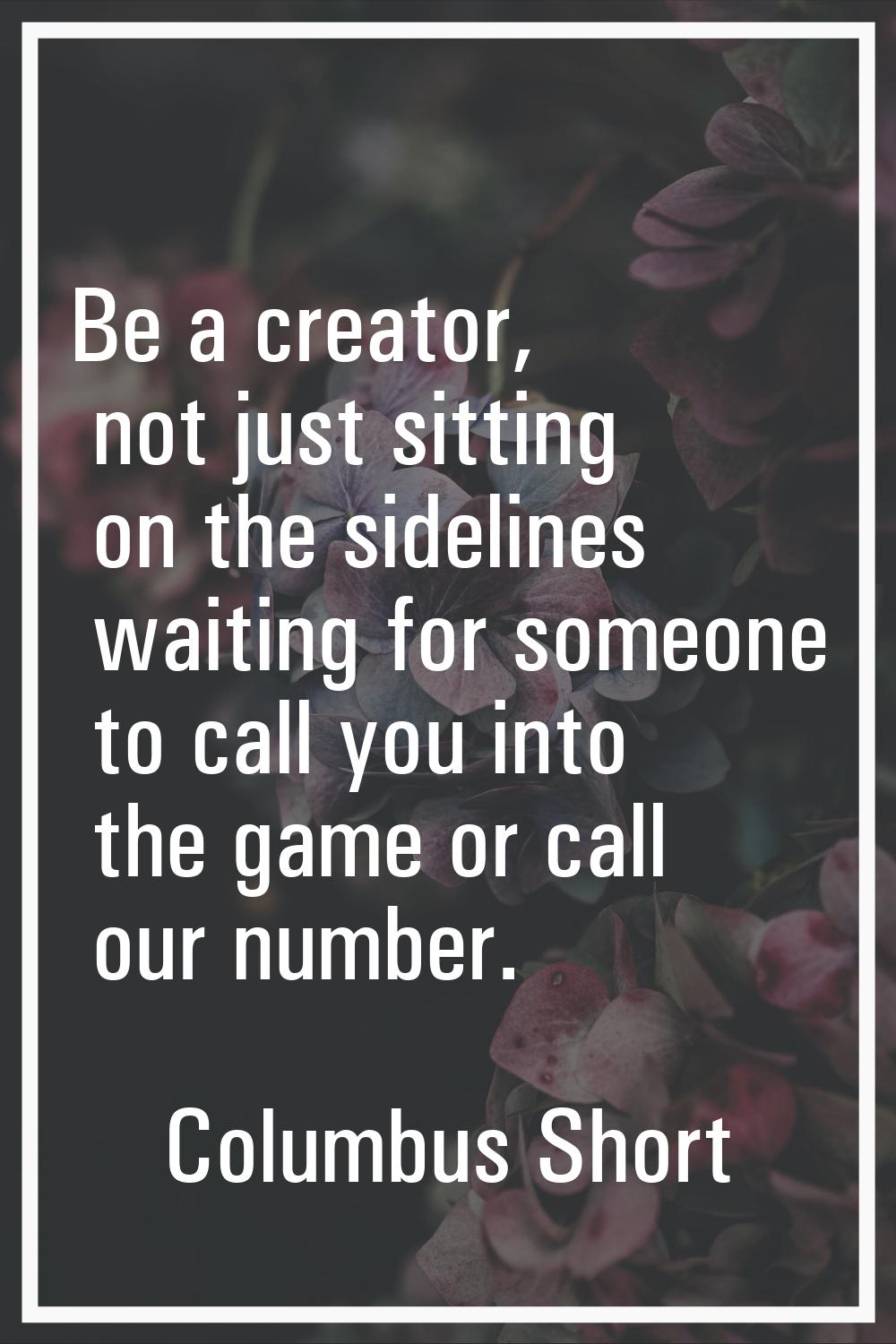 Be a creator, not just sitting on the sidelines waiting for someone to call you into the game or ca