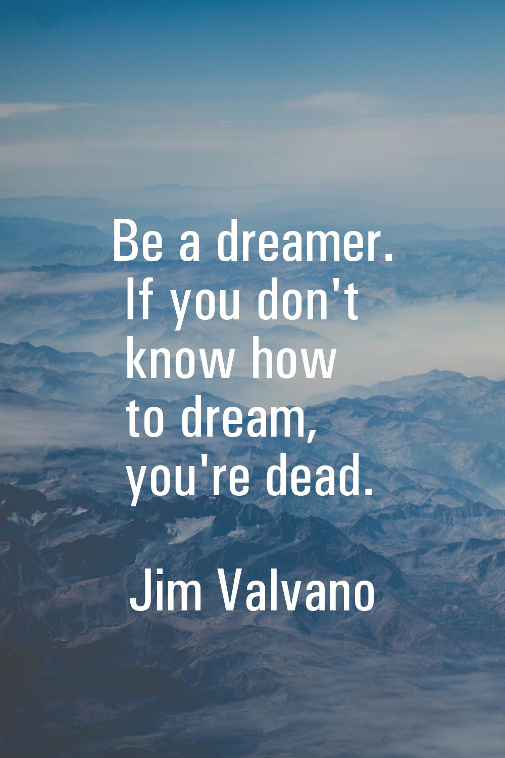 Be a dreamer. If you don't know how to dream, you're dead.