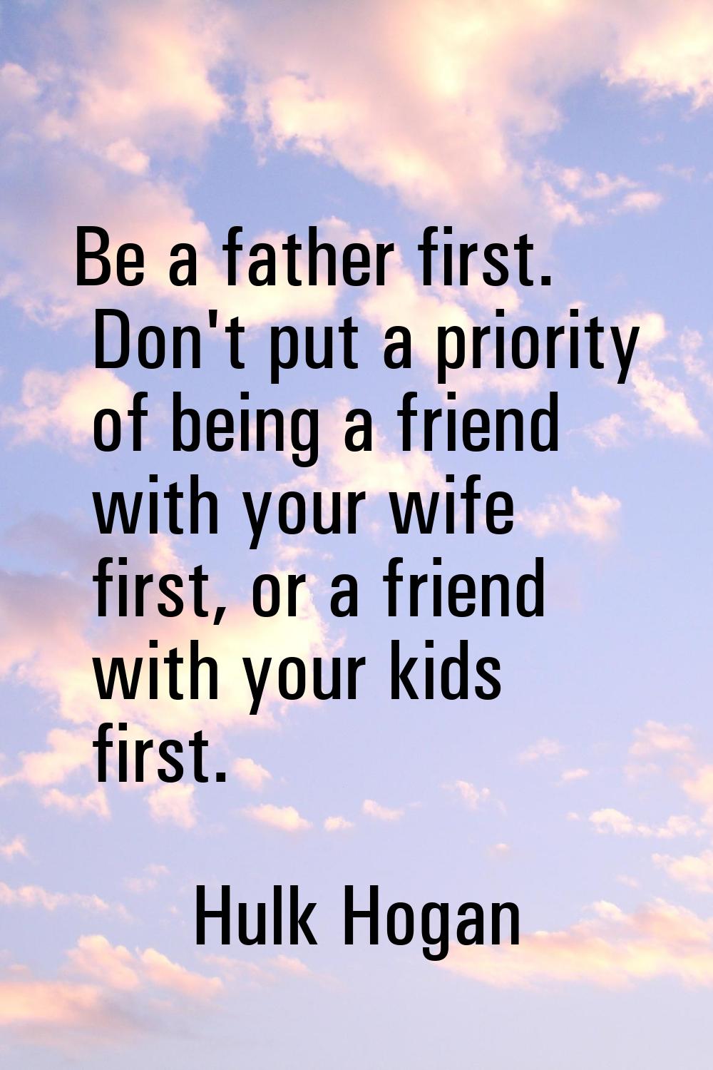 Be a father first. Don't put a priority of being a friend with your wife first, or a friend with yo