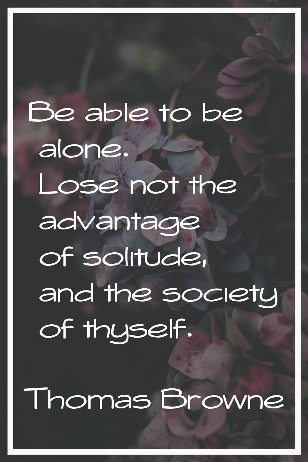 Be able to be alone. Lose not the advantage of solitude, and the society of thyself.