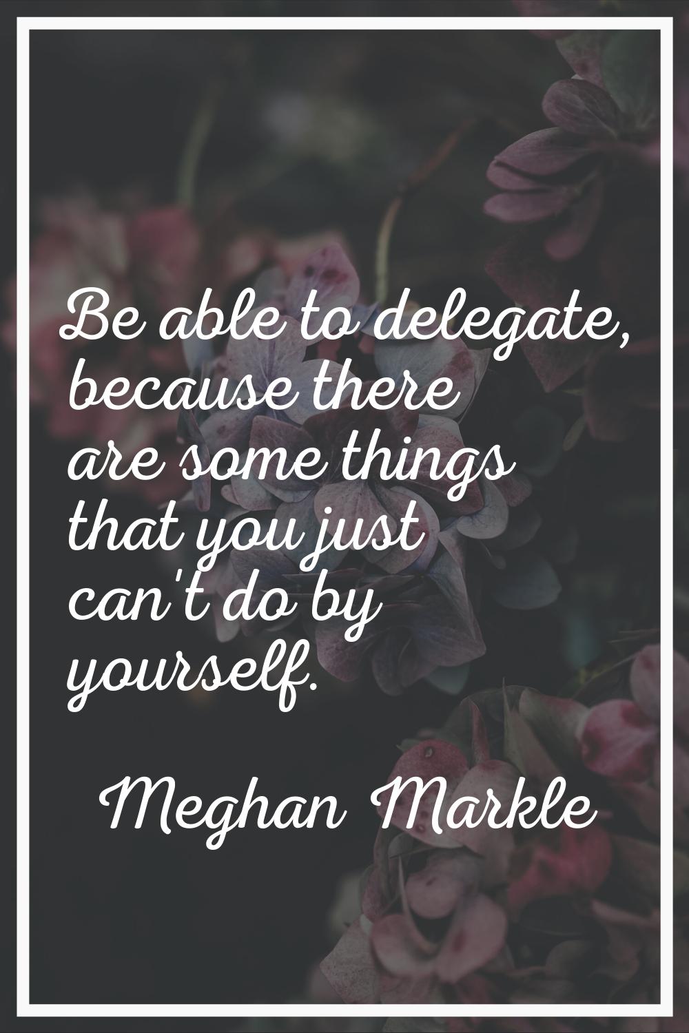 Be able to delegate, because there are some things that you just can't do by yourself.