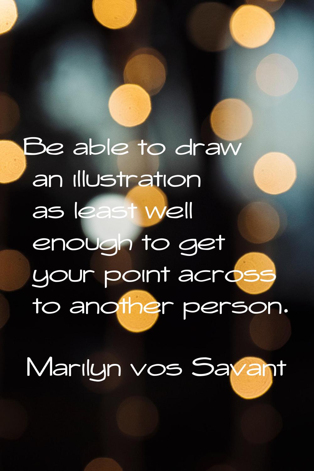 Be able to draw an illustration as least well enough to get your point across to another person.