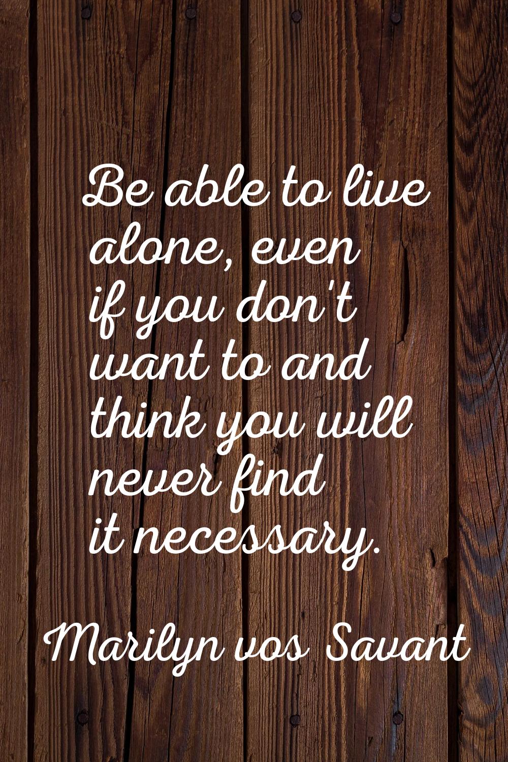 Be able to live alone, even if you don't want to and think you will never find it necessary.