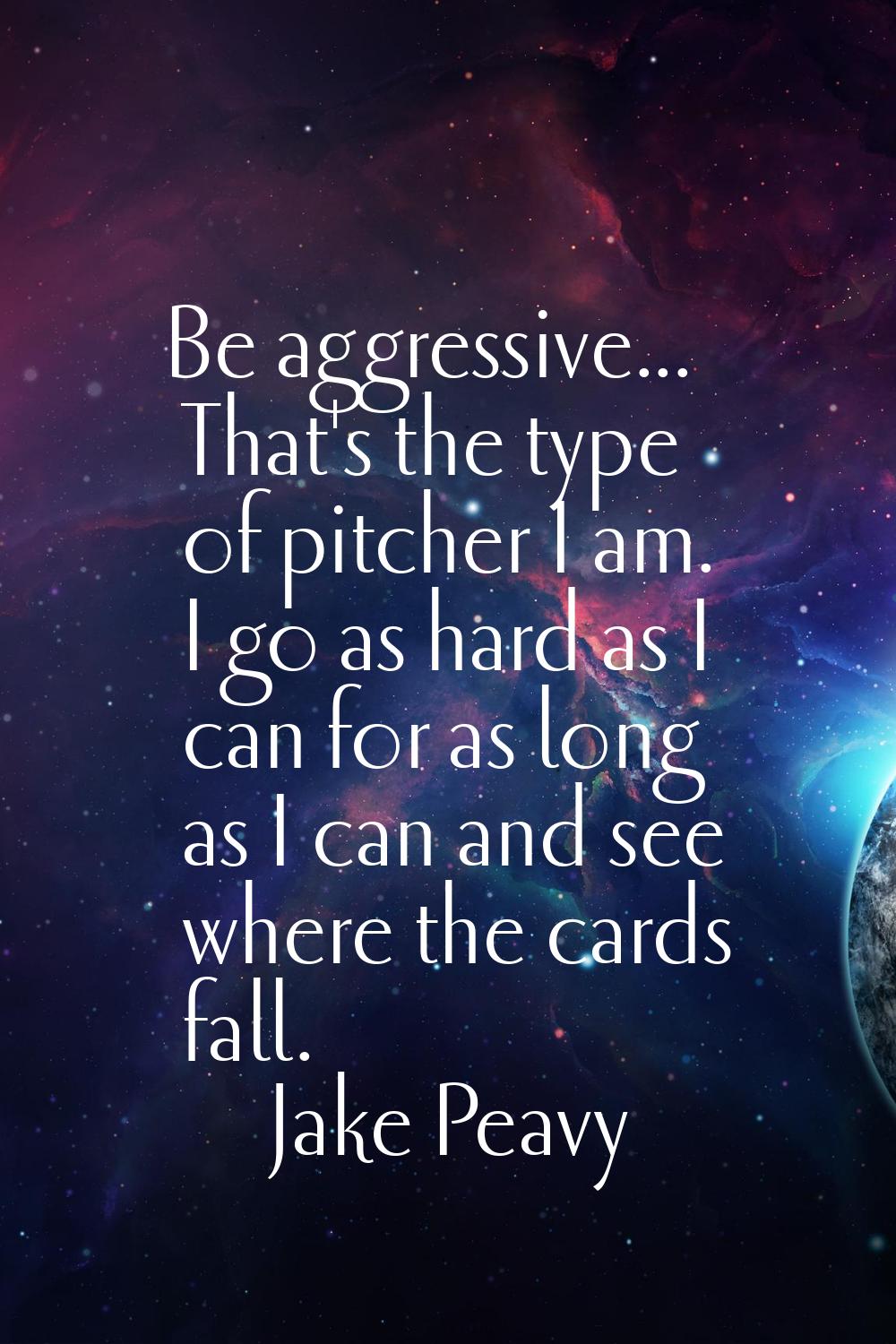 Be aggressive... That's the type of pitcher I am. I go as hard as I can for as long as I can and se