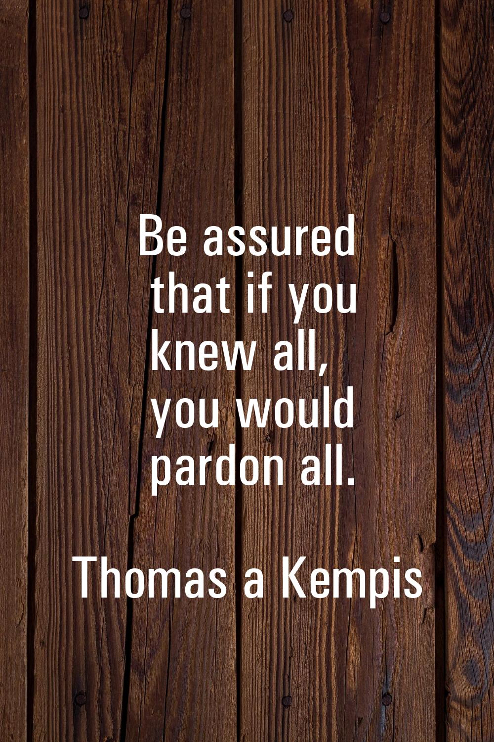 Be assured that if you knew all, you would pardon all.