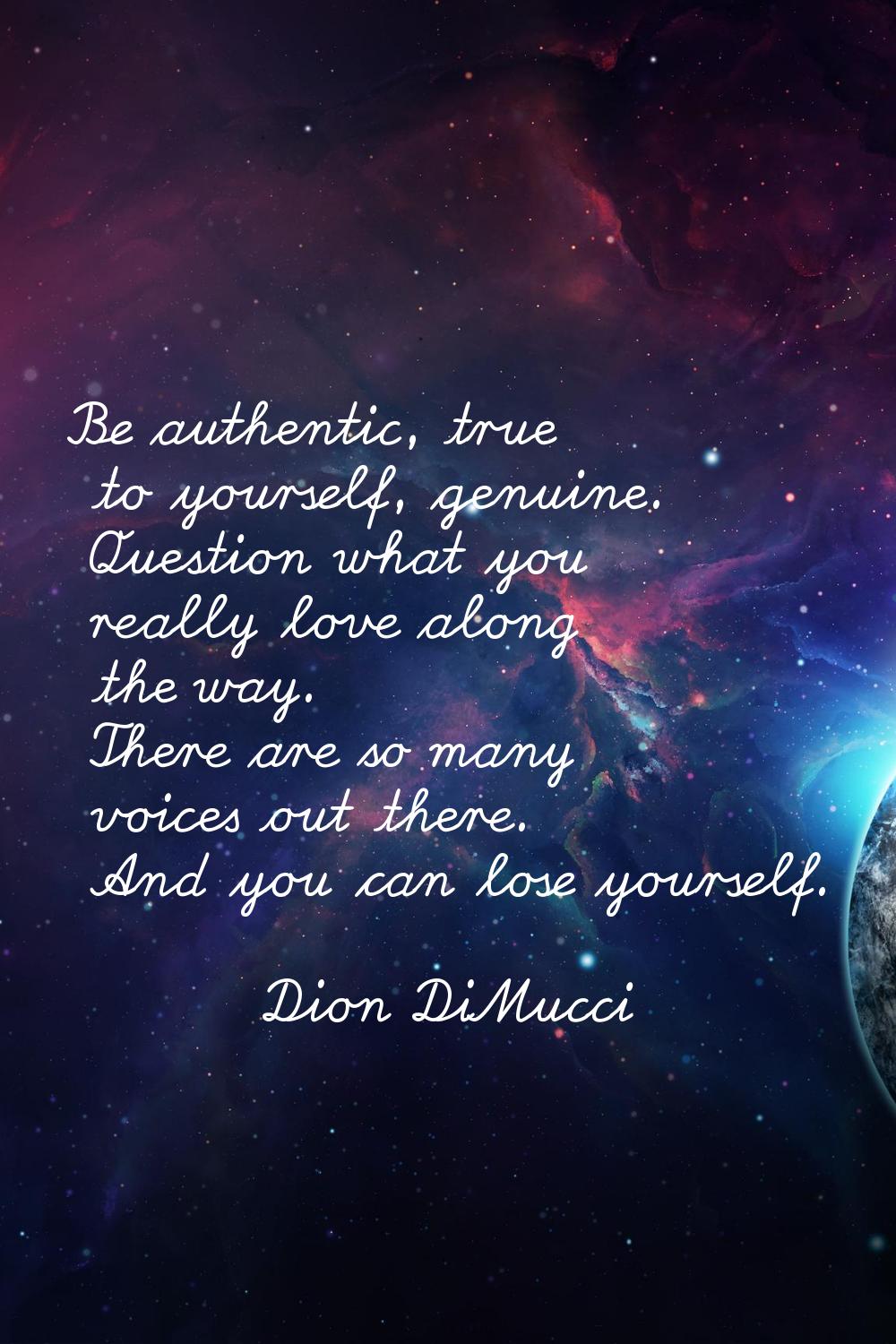Be authentic, true to yourself, genuine. Question what you really love along the way. There are so 