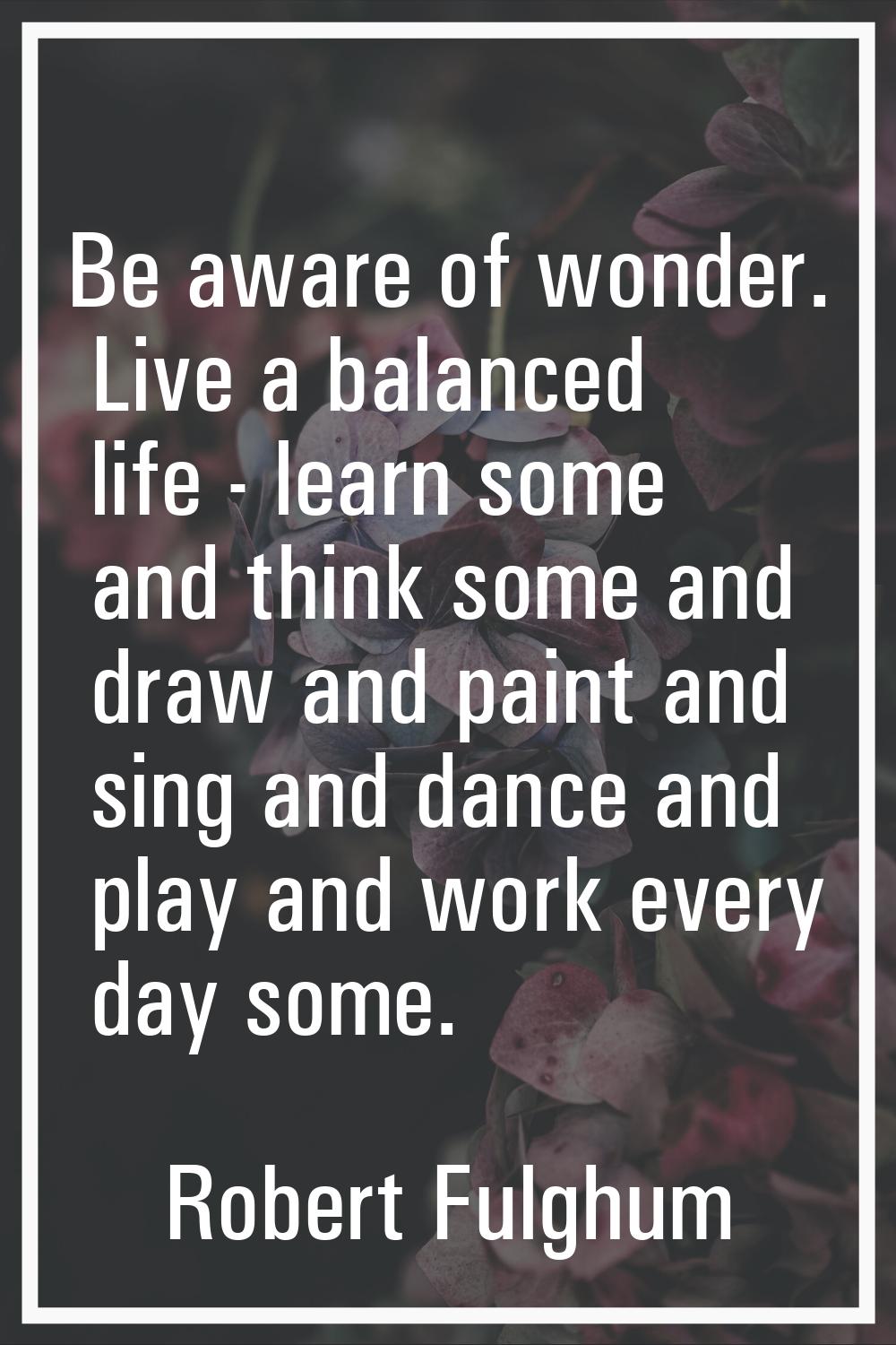 Be aware of wonder. Live a balanced life - learn some and think some and draw and paint and sing an