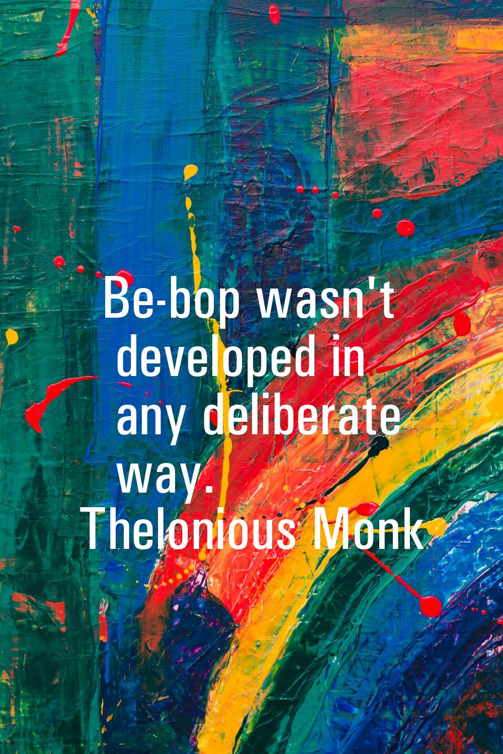 Be-bop wasn't developed in any deliberate way.