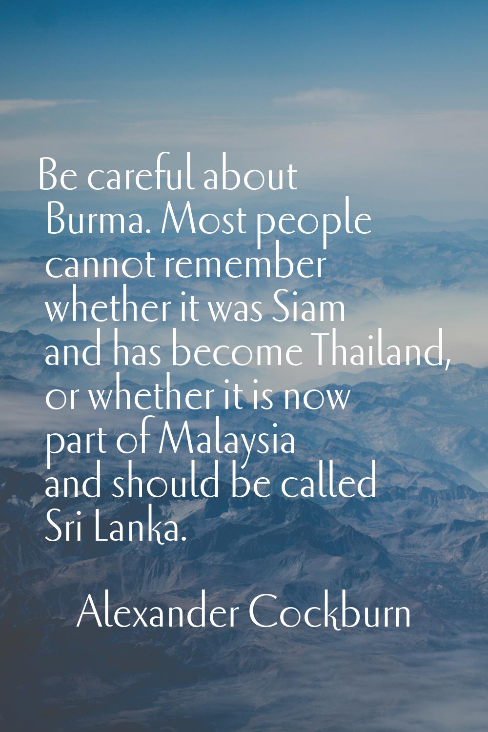 Be careful about Burma. Most people cannot remember whether it was Siam and has become Thailand, or