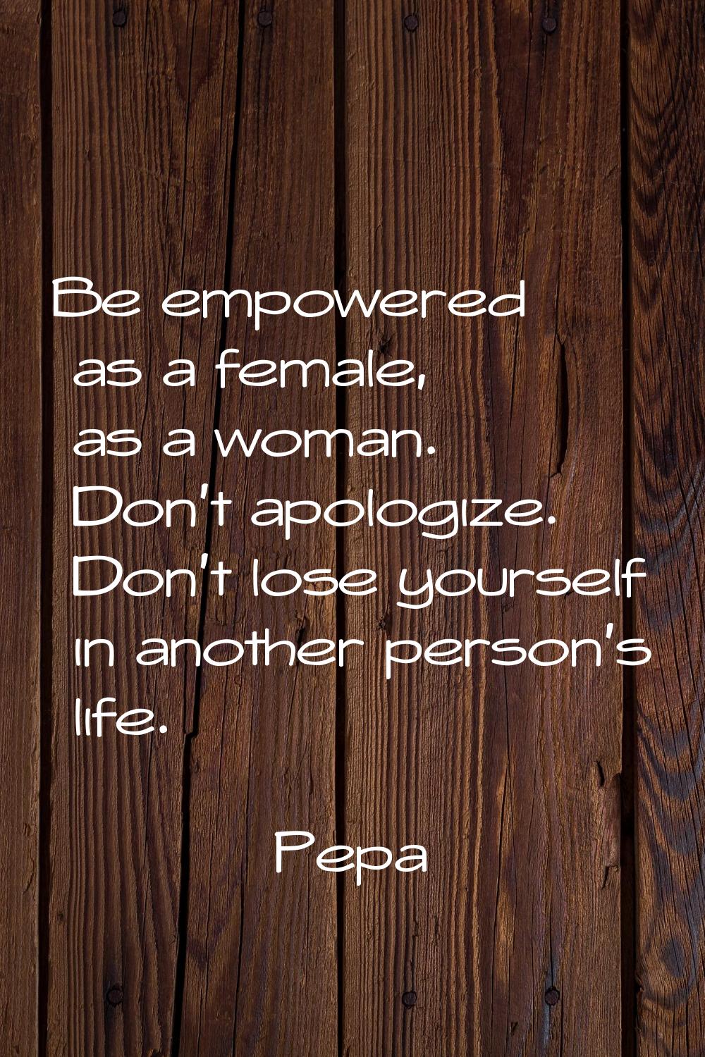 Be empowered as a female, as a woman. Don't apologize. Don't lose yourself in another person's life