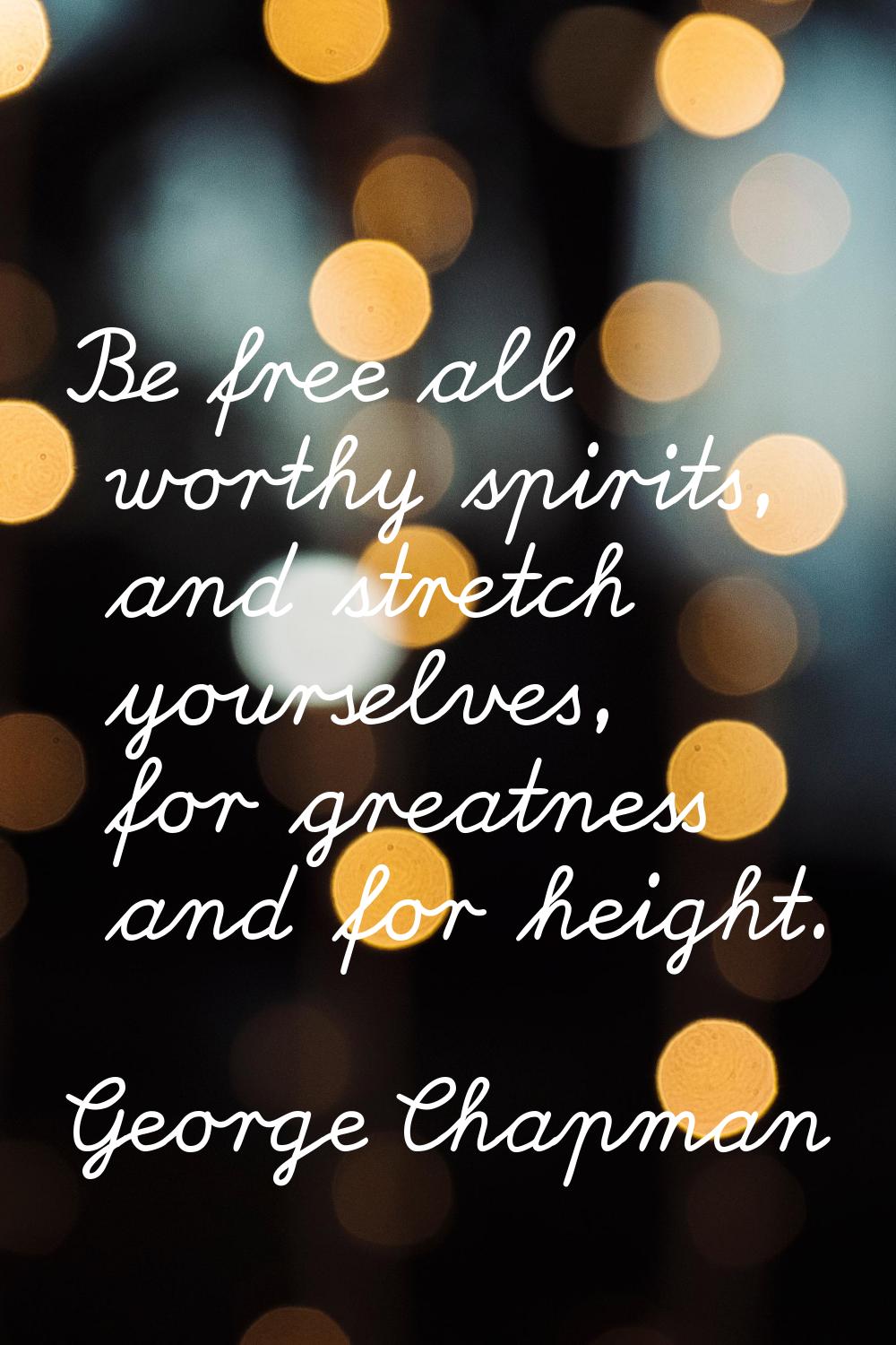 Be free all worthy spirits, and stretch yourselves, for greatness and for height.