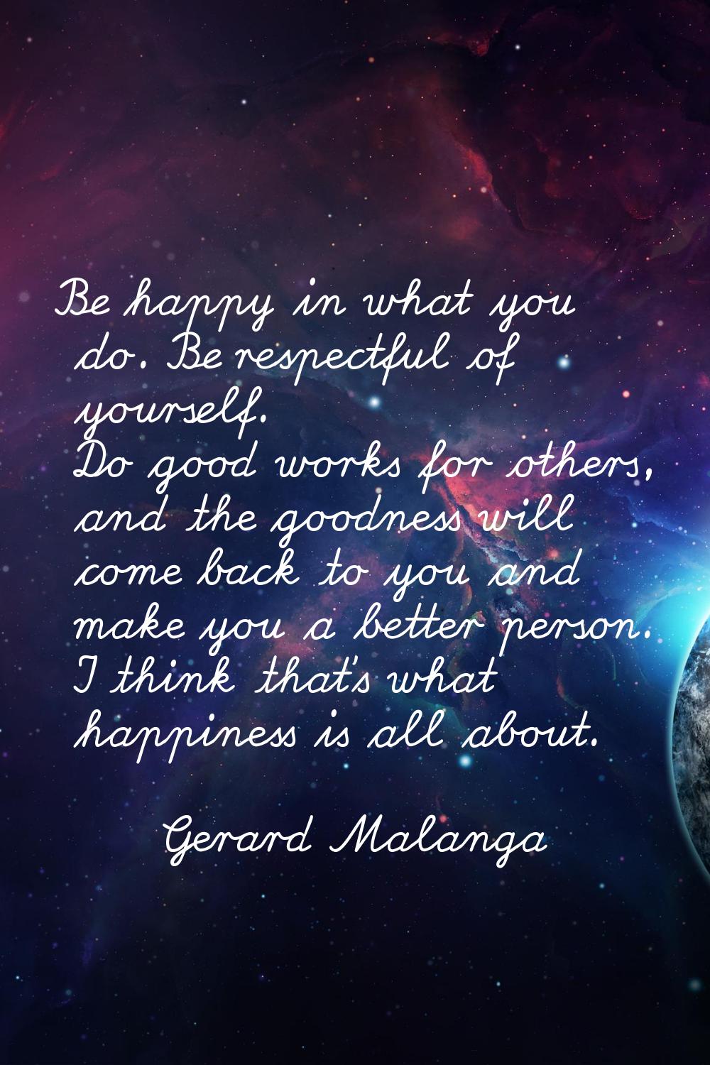 Be happy in what you do. Be respectful of yourself. Do good works for others, and the goodness will