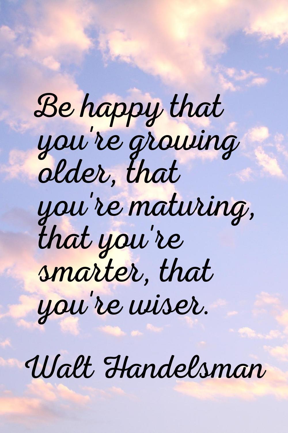 Be happy that you're growing older, that you're maturing, that you're smarter, that you're wiser.