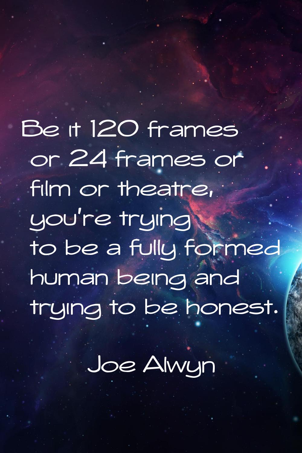 Be it 120 frames or 24 frames or film or theatre, you're trying to be a fully formed human being an