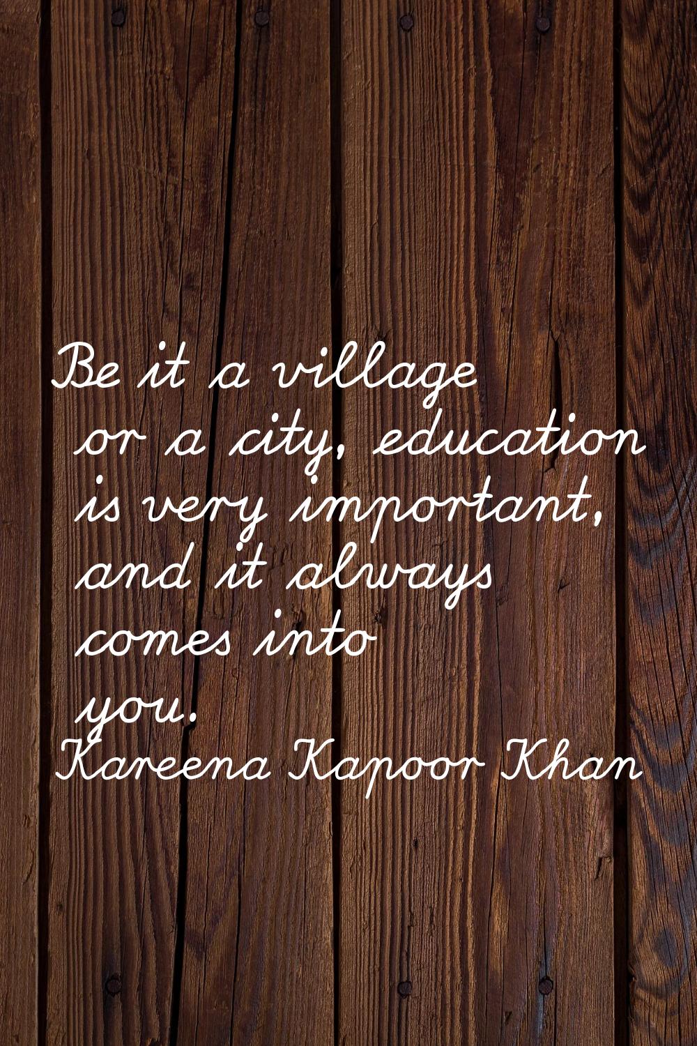 Be it a village or a city, education is very important, and it always comes into you.