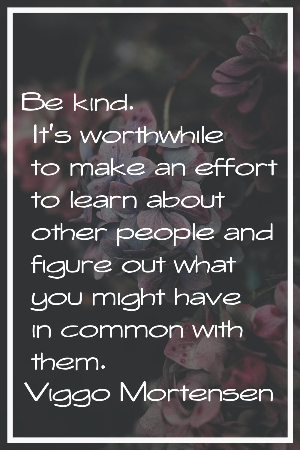 Be kind. It's worthwhile to make an effort to learn about other people and figure out what you migh