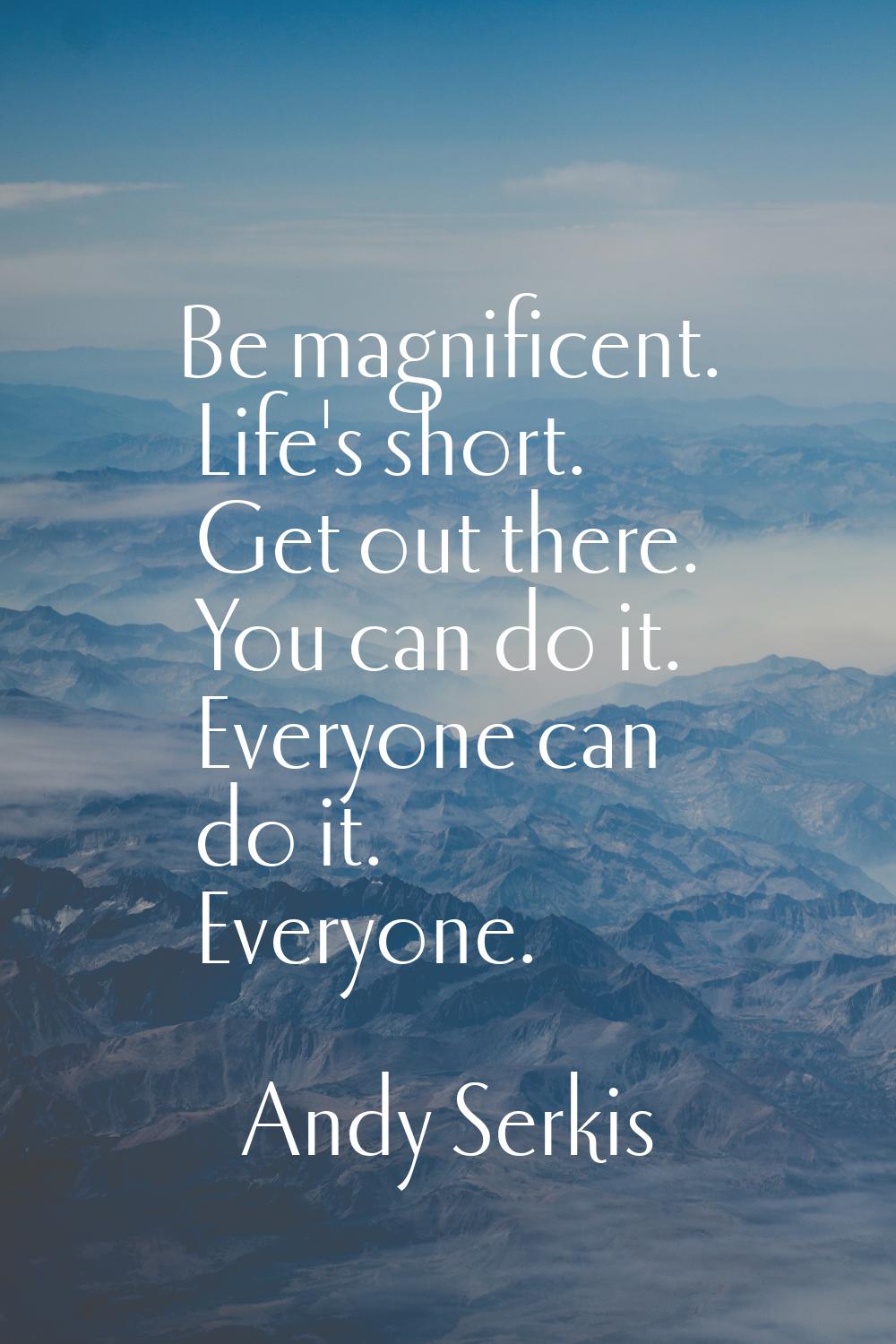 Be magnificent. Life's short. Get out there. You can do it. Everyone can do it. Everyone.