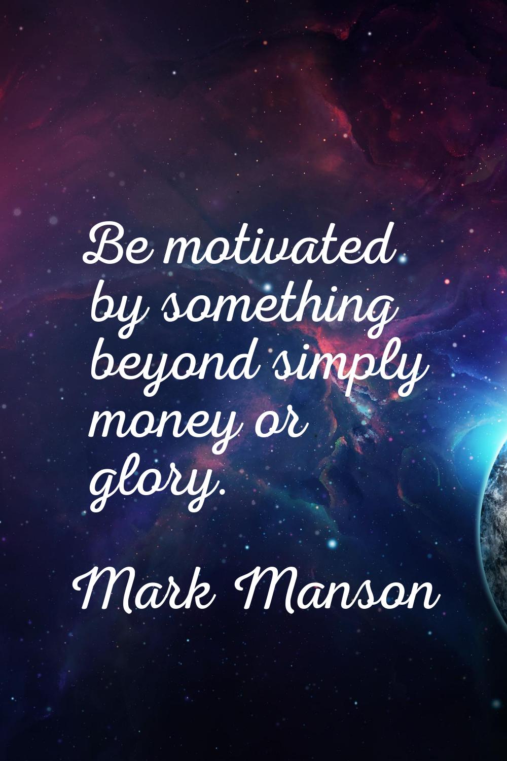 Be motivated by something beyond simply money or glory.