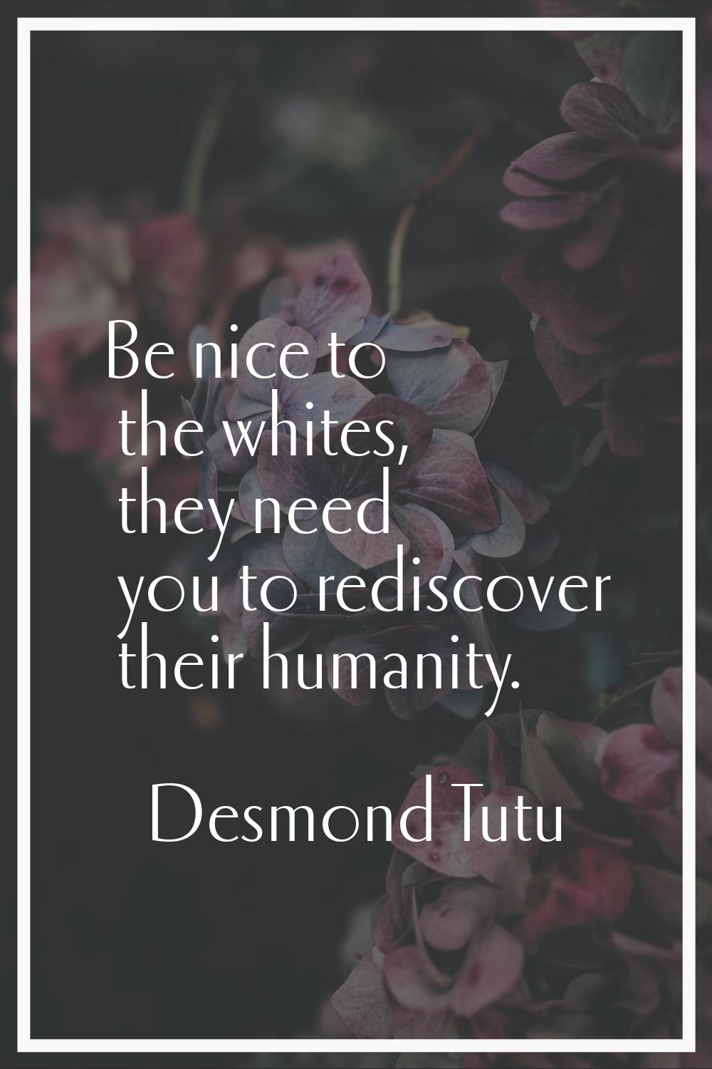 Be nice to the whites, they need you to rediscover their humanity.