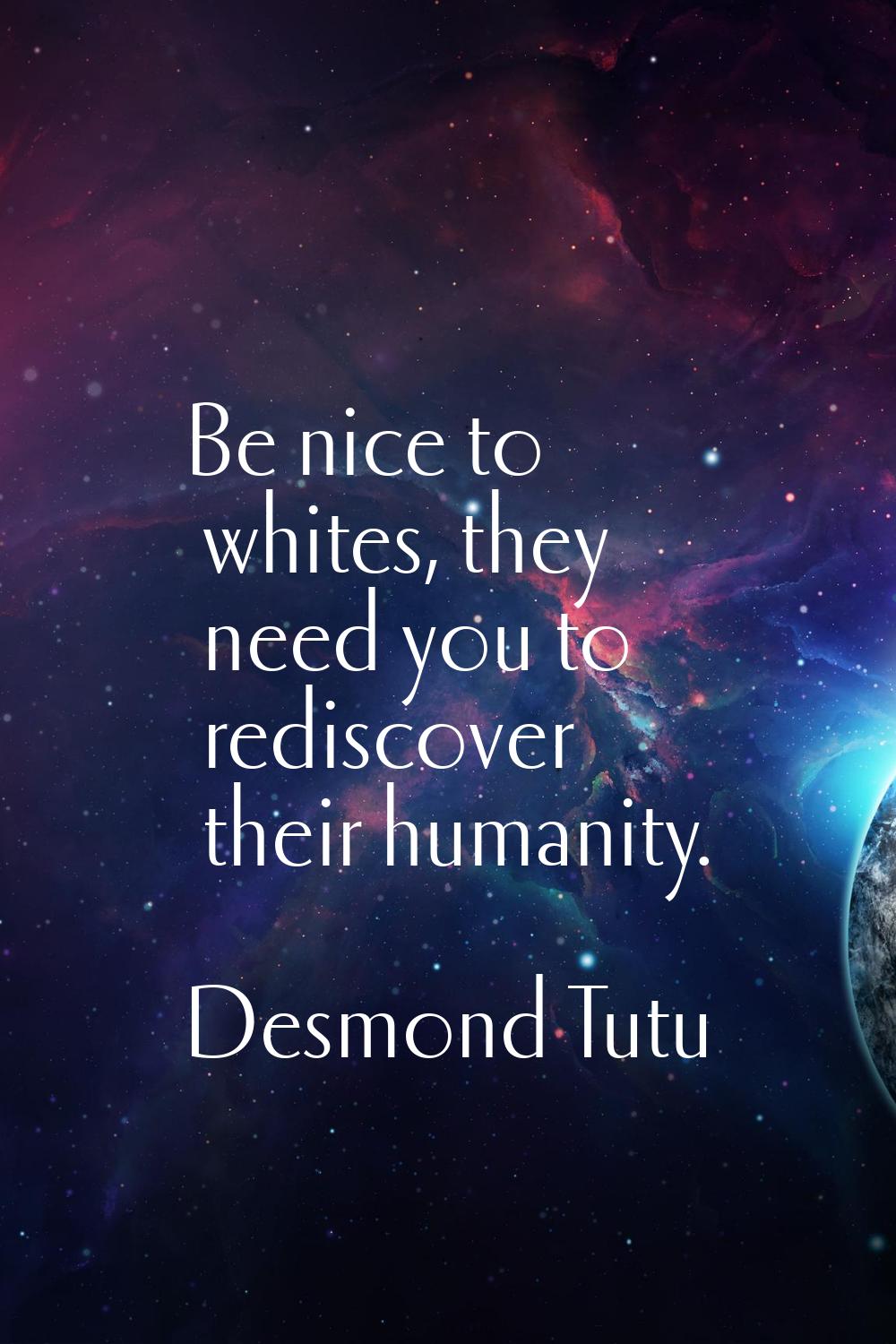 Be nice to whites, they need you to rediscover their humanity.