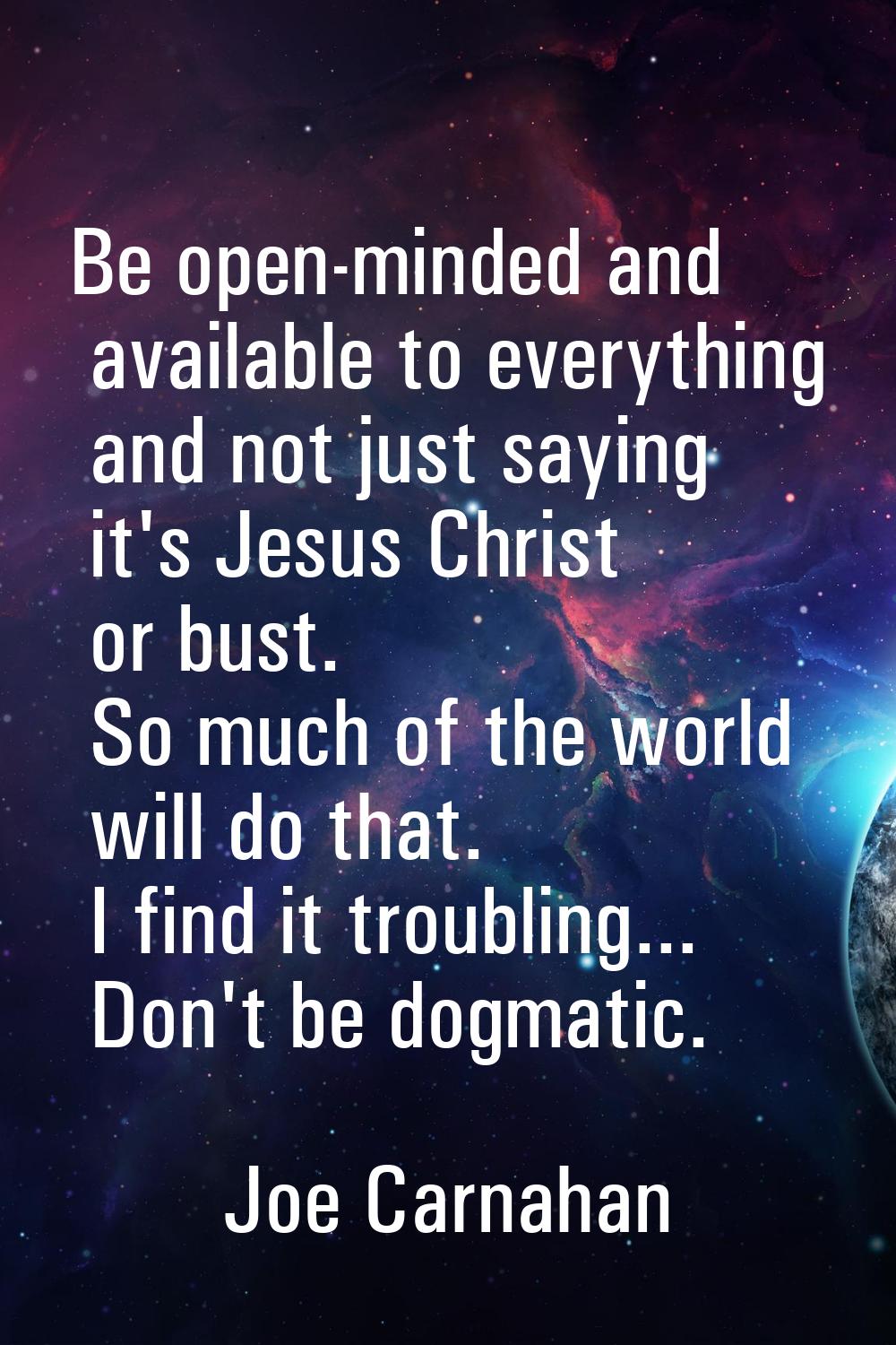 Be open-minded and available to everything and not just saying it's Jesus Christ or bust. So much o