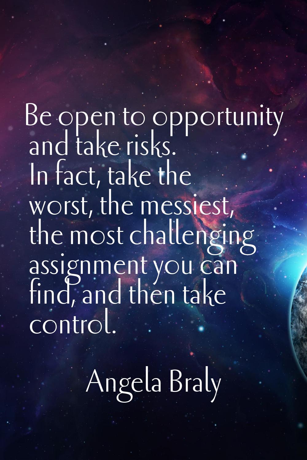 Be open to opportunity and take risks. In fact, take the worst, the messiest, the most challenging 