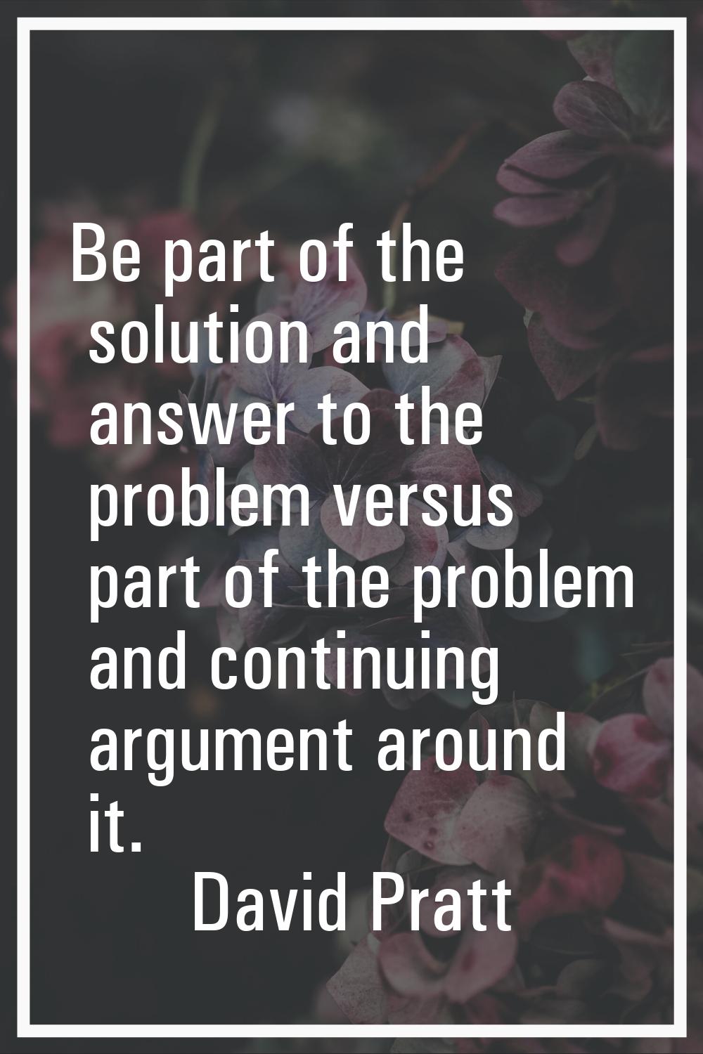 Be part of the solution and answer to the problem versus part of the problem and continuing argumen