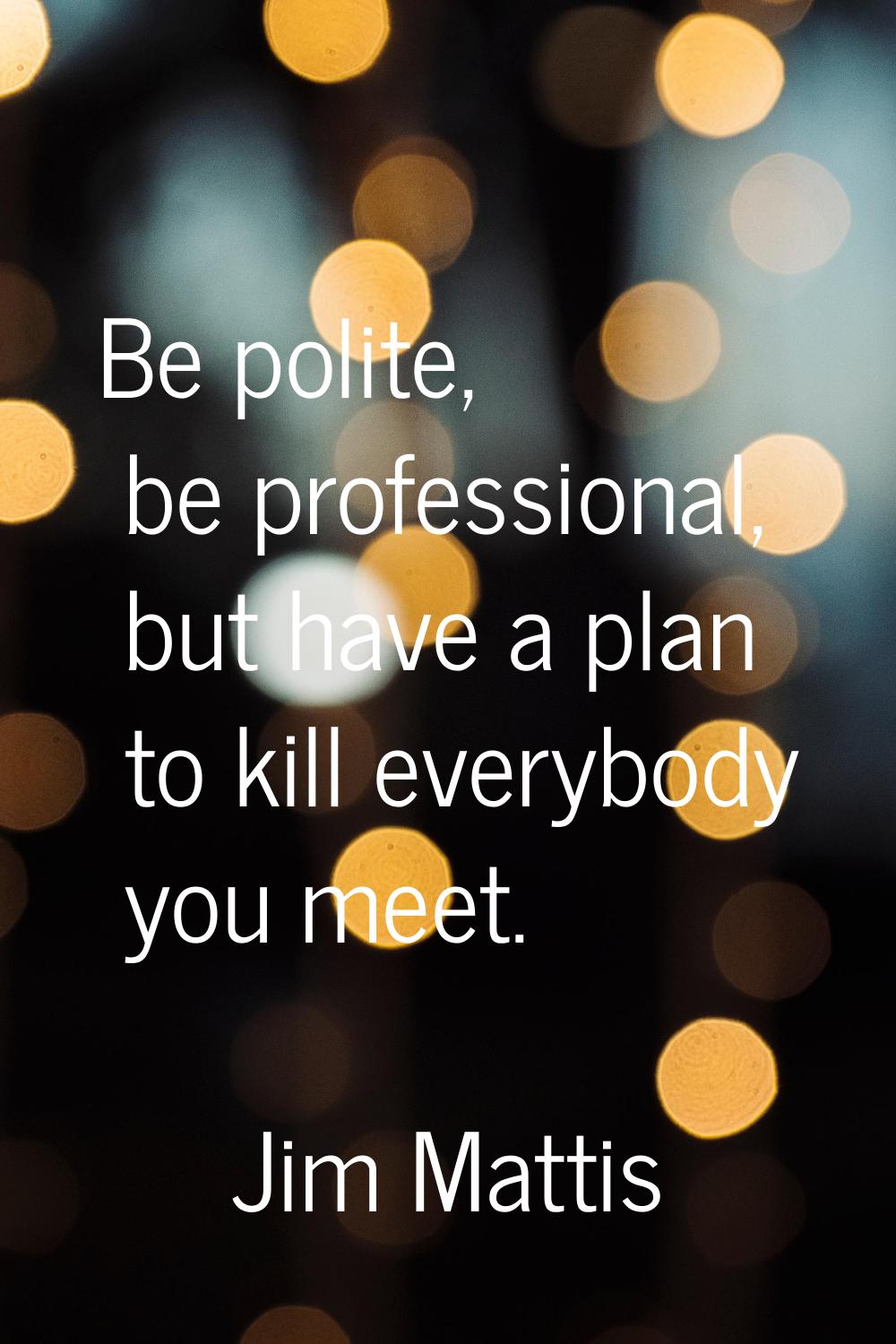 Be polite, be professional, but have a plan to kill everybody you meet.