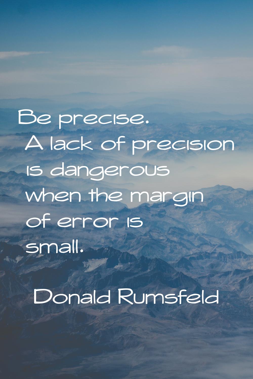 Be precise. A lack of precision is dangerous when the margin of error is small.