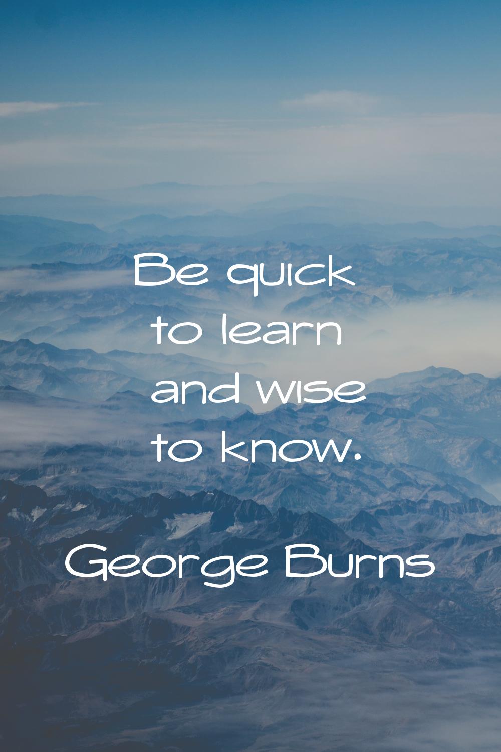 Be quick to learn and wise to know.