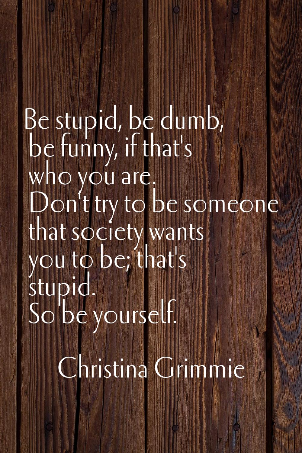 Be stupid, be dumb, be funny, if that's who you are. Don't try to be someone that society wants you