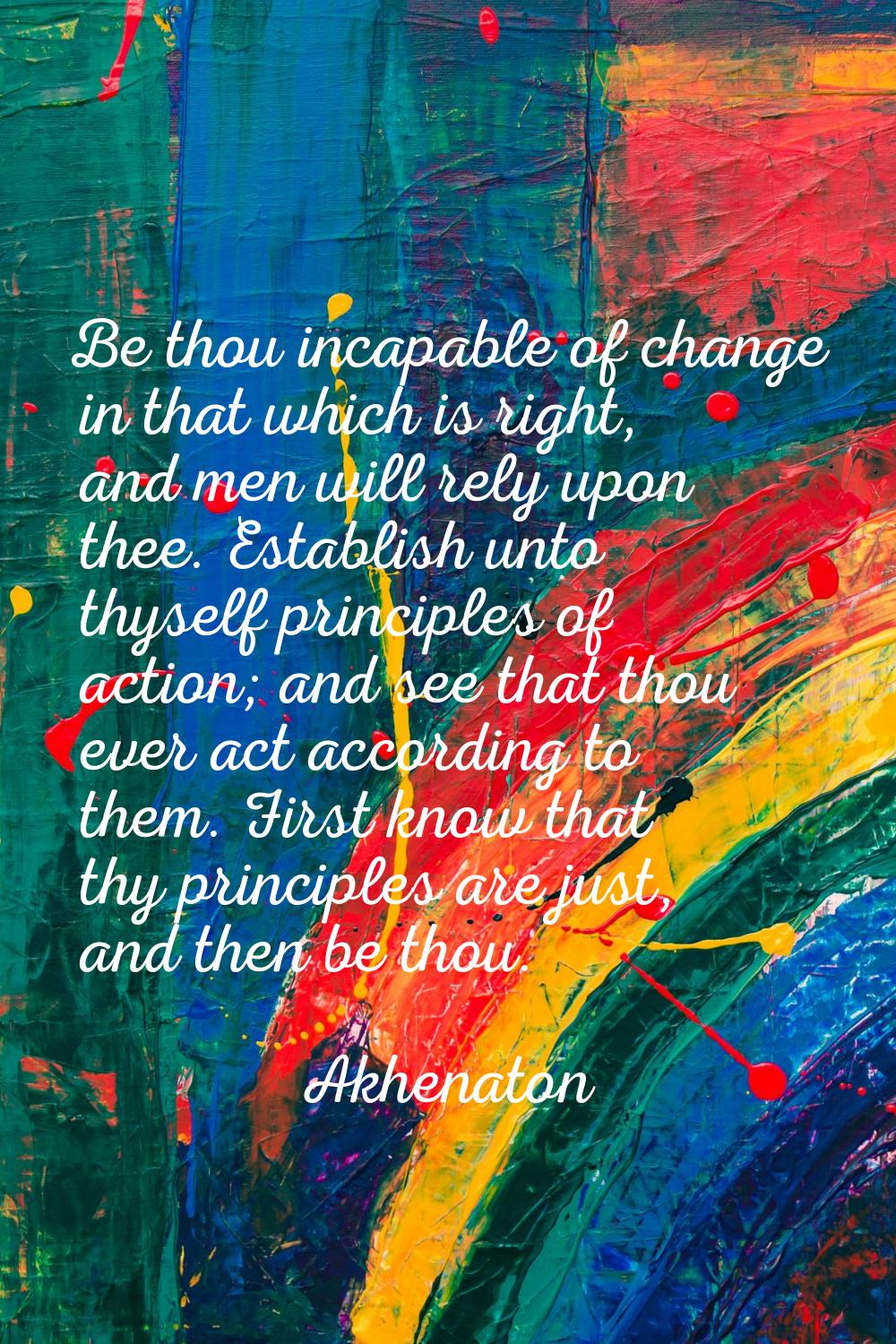 Be thou incapable of change in that which is right, and men will rely upon thee. Establish unto thy