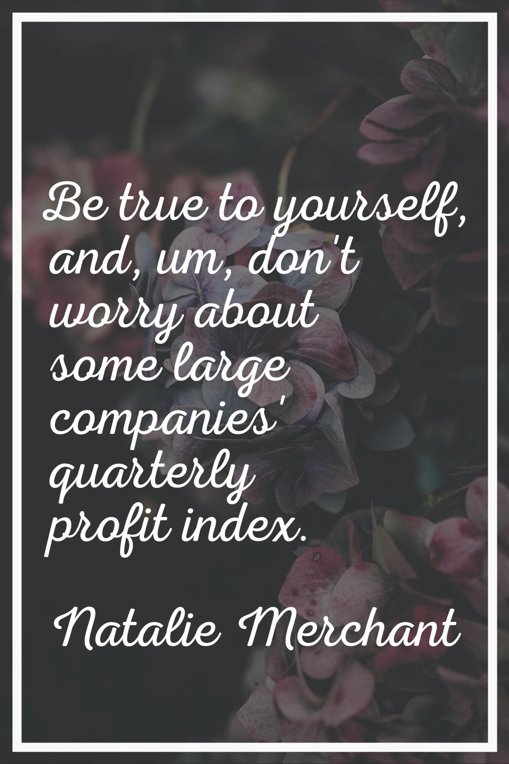 Be true to yourself, and, um, don't worry about some large companies' quarterly profit index.