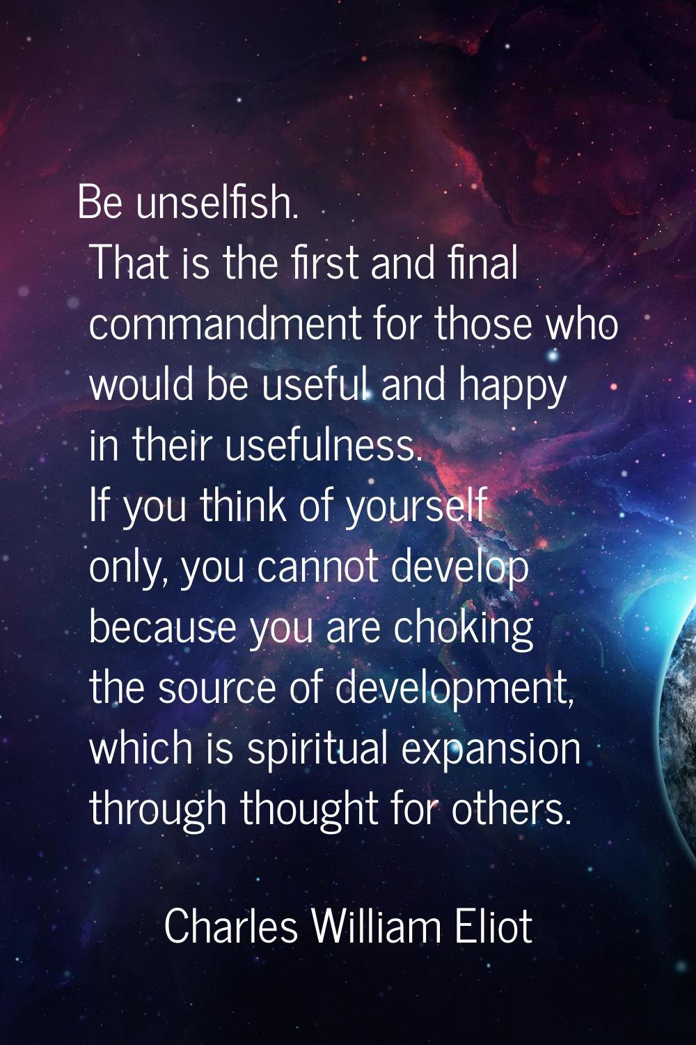 Be unselfish. That is the first and final commandment for those who would be useful and happy in th